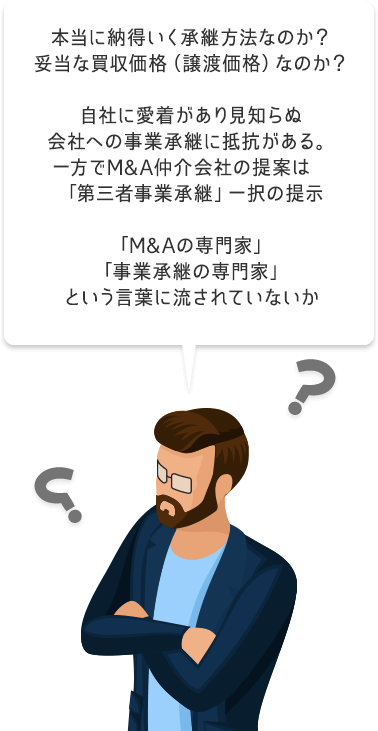 本当に納得いく承継方法なのか？妥当な買収価格（譲渡価格）なのか？自社に愛着があり見知らぬ会社への事業承継に抵抗がある。一方でM&A仲介会社の提案は「第三者事業承継」一択の提示「M&Aの専門家」「事業承継の専門家」という言葉に流されていないか