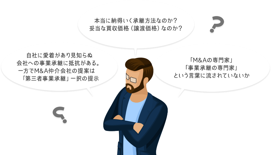 本当に納得いく承継方法なのか？妥当な買収価格（譲渡価格）なのか？自社に愛着があり見知らぬ会社への事業承継に抵抗がある。一方でM&A仲介会社の提案は「第三者事業承継」一択の提示「M&Aの専門家」「事業承継の専門家」という言葉に流されていないか