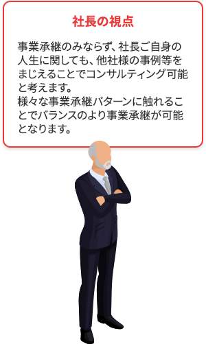 社長の視点 事業承継のみならず、社長ご自身の人生に関しても、他社様の事例等をまじえることでコンサルティング可能と考えます。様々な事業承継パターンに触れることでバランスのより事業承継が可能となります。